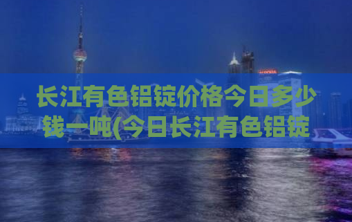 长江有色铝锭价格今日多少钱一吨(今日长江有色铝锭价格及走势分析)