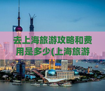 去上海旅游攻略和费用是多少(上海旅游攻略及预算概览)