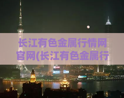 长江有色金属行情网官网(长江有色金属行情网-官方网站)