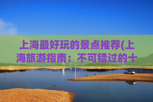 上海最好玩的景点推荐(上海旅游指南：不可错过的十大景点推荐)