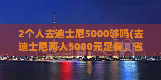 2个人去迪士尼5000够吗(去迪士尼两人5000元足矣，省心省钱又开心)